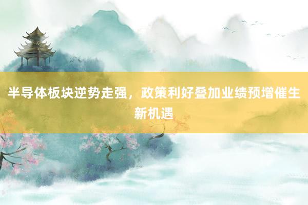 半导体板块逆势走强，政策利好叠加业绩预增催生新机遇