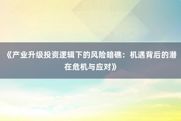 《产业升级投资逻辑下的风险暗礁:机遇背后的潜在危机与应对》