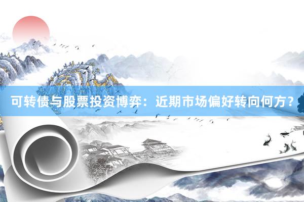 可转债与股票投资博弈:近期市场偏好转向何方?