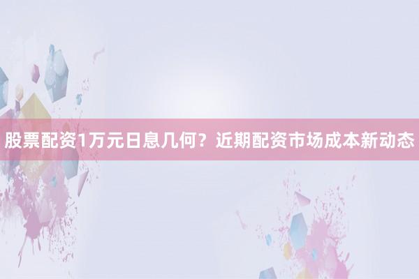 股票配资1万元日息几何?近期配资市场成本新动态