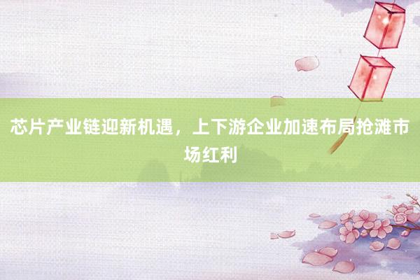 芯片产业链迎新机遇，上下游企业加速布局抢滩市场红利