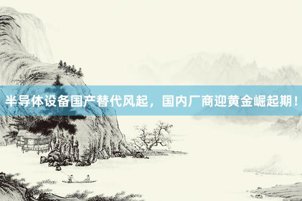 半导体设备国产替代风起，国内厂商迎黄金崛起期！
