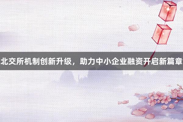 北交所机制创新升级，助力中小企业融资开启新篇章