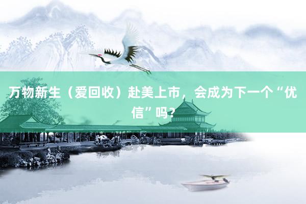 万物新生（爱回收）赴美上市，会成为下一个“优信”吗？