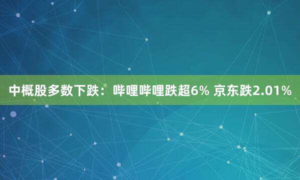 中概股多数下跌：哔哩哔哩跌超6% 京东跌2.01%