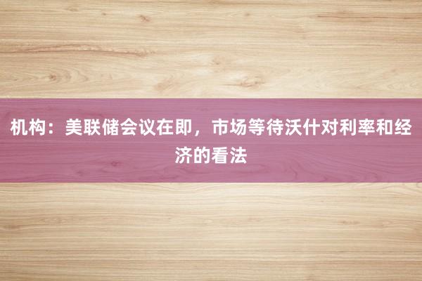 机构：美联储会议在即，市场等待沃什对利率和经济的看法