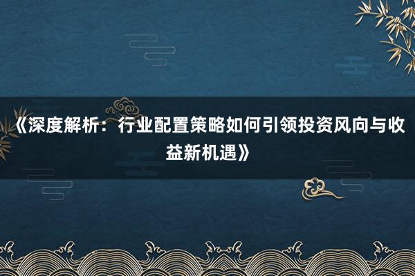 《深度解析：行业配置策略如何引领投资风向与收益新机遇》