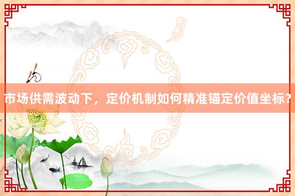 市场供需波动下，定价机制如何精准锚定价值坐标？