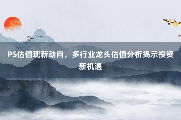 PS估值现新动向，多行业龙头估值分析揭示投资新机遇