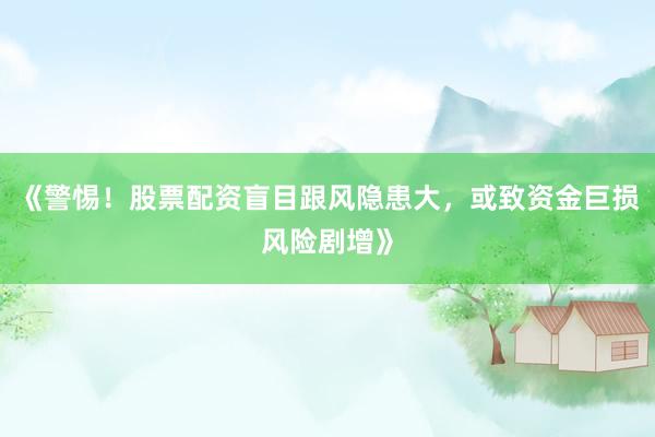 《警惕！股票配资盲目跟风隐患大，或致资金巨损风险剧增》