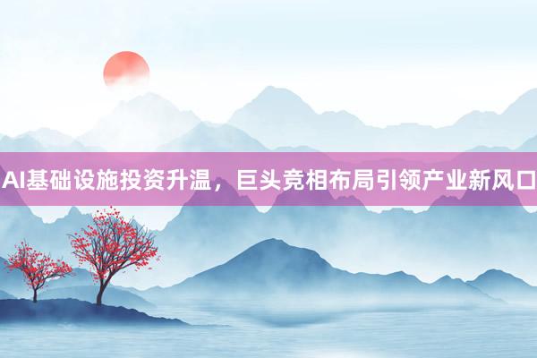AI基础设施投资升温，巨头竞相布局引领产业新风口
