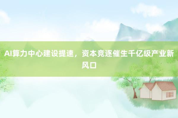 AI算力中心建设提速,资本竞逐催生千亿级产业新风口