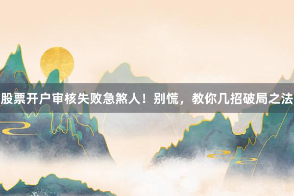 股票开户审核失败急煞人！别慌，教你几招破局之法