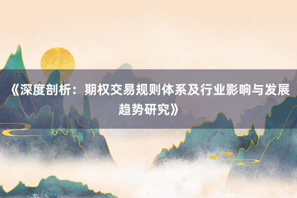 《深度剖析:期权交易规则体系及行业影响与发展趋势研究》