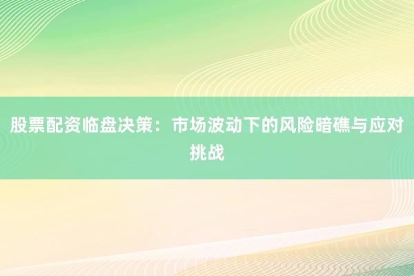 股票配资临盘决策：市场波动下的风险暗礁与应对挑战