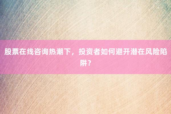 股票在线咨询热潮下,投资者如何避开潜在风险陷阱?