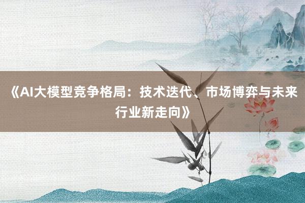《AI大模型竞争格局:技术迭代、市场博弈与未来行业新走向》