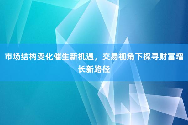 市场结构变化催生新机遇,交易视角下探寻财富增长新路径