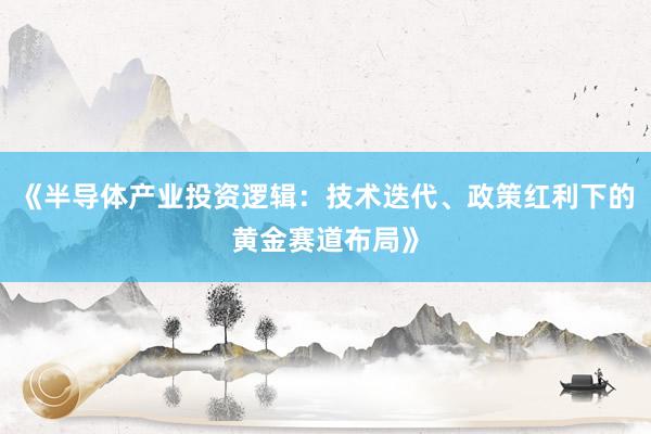 《半导体产业投资逻辑:技术迭代、政策红利下的黄金赛道布局》