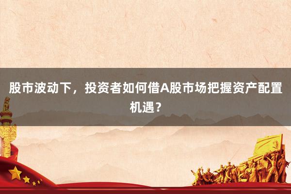 股市波动下,投资者如何借A股市场把握资产配置机遇?