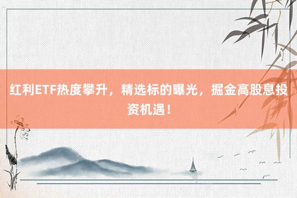 红利ETF热度攀升,精选标的曝光,掘金高股息投资机遇!