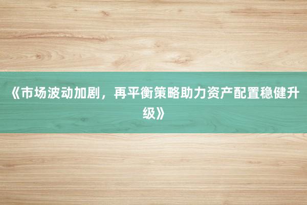 《市场波动加剧,再平衡策略助力资产配置稳健升级》