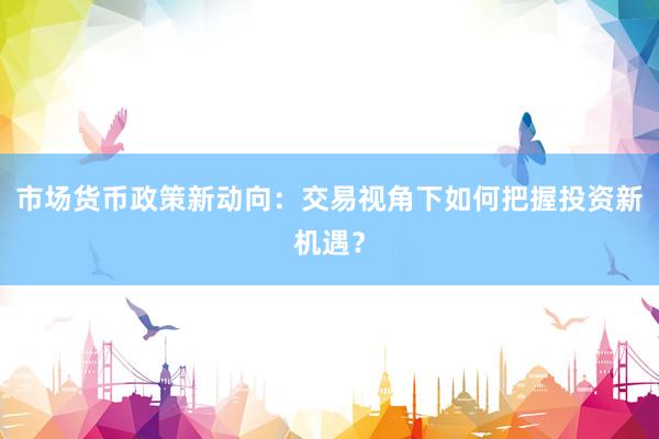 市场货币政策新动向:交易视角下如何把握投资新机遇?