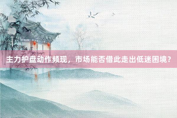 主力护盘动作频现，市场能否借此走出低迷困境？