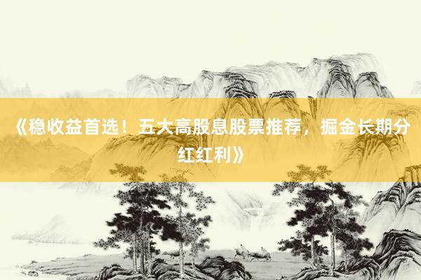《稳收益首选!五大高股息股票推荐,掘金长期分红红利》