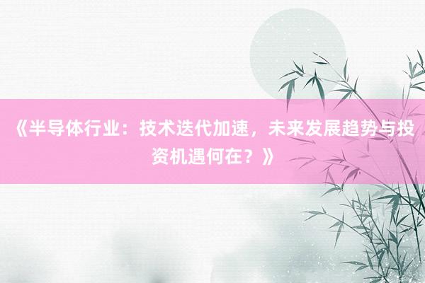 《半导体行业:技术迭代加速,未来发展趋势与投资机遇何在?》