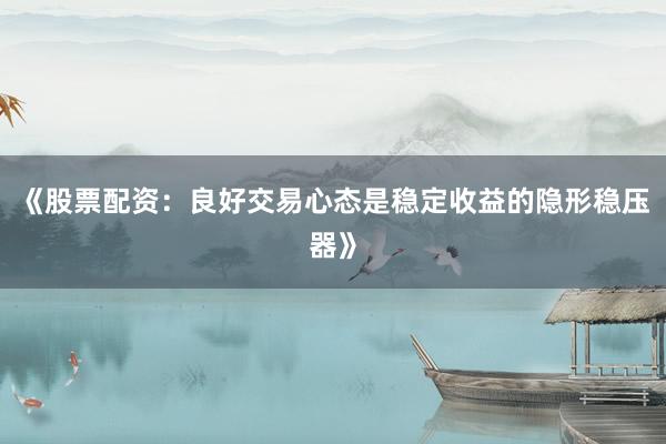 《股票配资：良好交易心态是稳定收益的隐形稳压器》