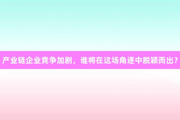 产业链企业竞争加剧，谁将在这场角逐中脱颖而出？