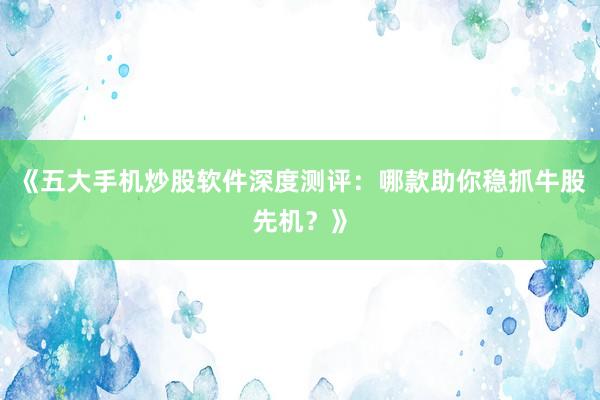 《五大手机炒股软件深度测评：哪款助你稳抓牛股先机？》