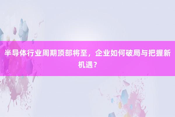 半导体行业周期顶部将至，企业如何破局与把握新机遇？
