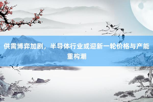 供需博弈加剧，半导体行业或迎新一轮价格与产能重构潮