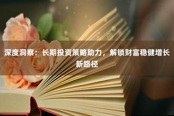 深度洞察：长期投资策略助力，解锁财富稳健增长新路径