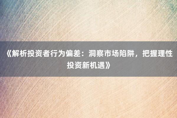《解析投资者行为偏差：洞察市场陷阱，把握理性投资新机遇》