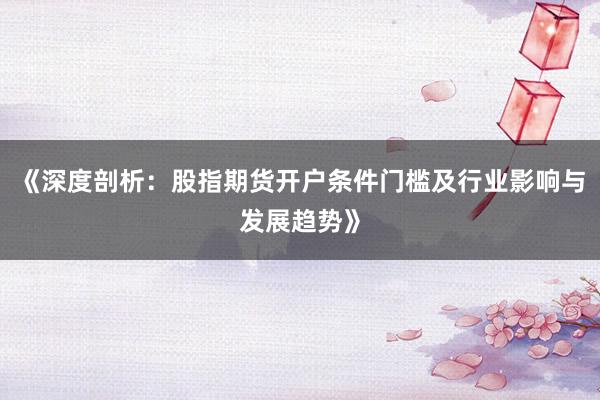 《深度剖析：股指期货开户条件门槛及行业影响与发展趋势》