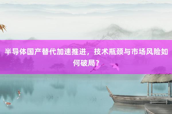 半导体国产替代加速推进，技术瓶颈与市场风险如何破局？