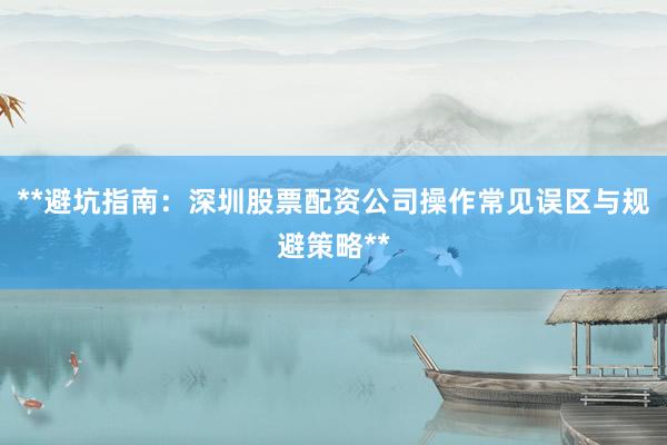 **避坑指南：深圳股票配资公司操作常见误区与规避策略**