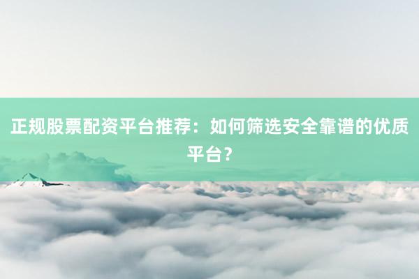 正规股票配资平台推荐：如何筛选安全靠谱的优质平台？