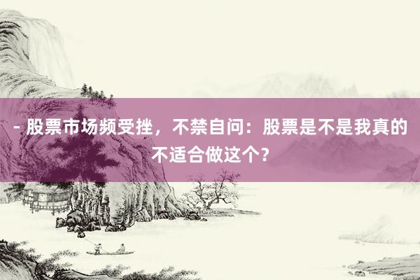 - 股票市场频受挫，不禁自问：股票是不是我真的不适合做这个？