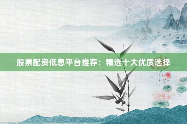 股票配资低息平台推荐：精选十大优质选择