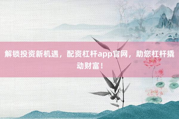 解锁投资新机遇，配资杠杆app官网，助您杠杆撬动财富！