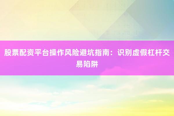 股票配资平台操作风险避坑指南：识别虚假杠杆交易陷阱