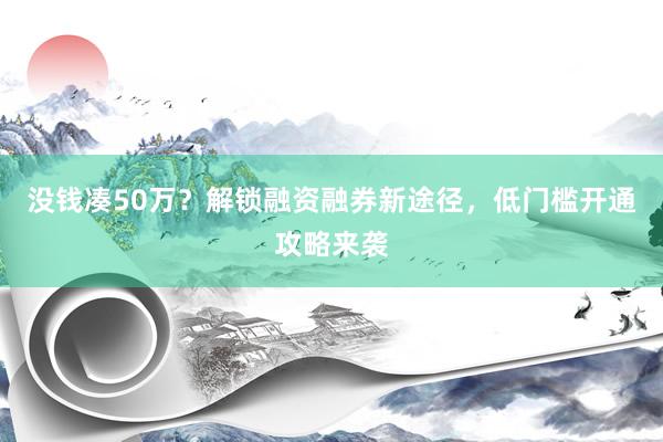 没钱凑50万？解锁融资融券新途径，低门槛开通攻略来袭