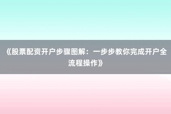 《股票配资开户步骤图解：一步步教你完成开户全流程操作》