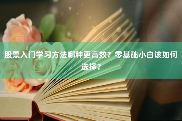 股票入门学习方法哪种更高效？零基础小白该如何选择？