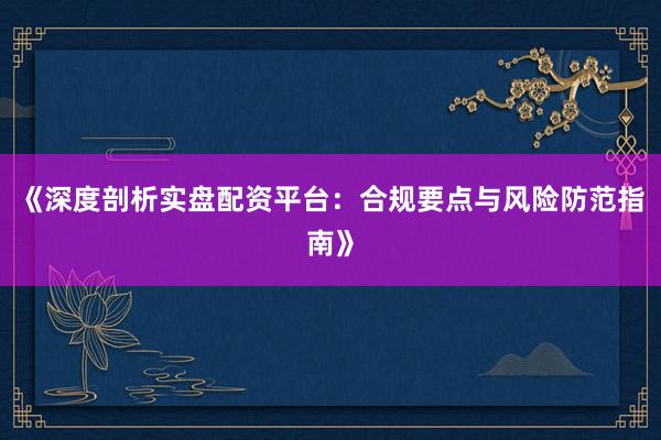 《深度剖析实盘配资平台：合规要点与风险防范指南》