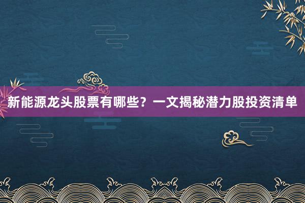 新能源龙头股票有哪些？一文揭秘潜力股投资清单
